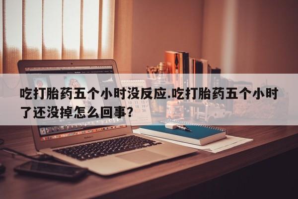 售米非司酮片包邮吃打胎药五个小时没反应.吃打胎药五个小时了还没掉怎么回事？