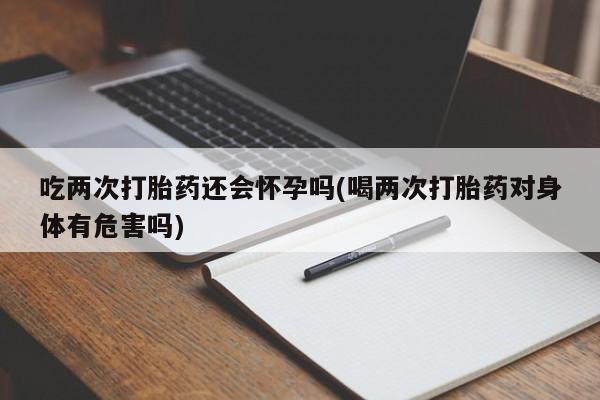 售米非司酮片包邮吃两次打胎药还会怀孕吗(喝两次打胎药对身体有危害吗)
