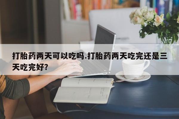售米非司酮片包邮打胎药两天可以吃吗.打胎药两天吃完还是三天吃完好？