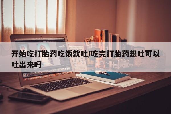 售米非司酮片包邮开始吃打胎药吃饭就吐/吃完打胎药想吐可以吐出来吗