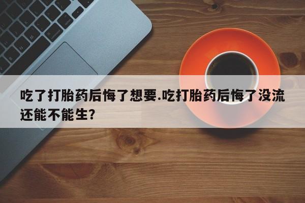 售米非司酮片包邮吃了打胎药后悔了想要.吃打胎药后悔了没流还能不能生？