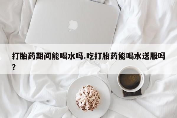 售米非司酮片包邮打胎药期间能喝水吗.吃打胎药能喝水送服吗？