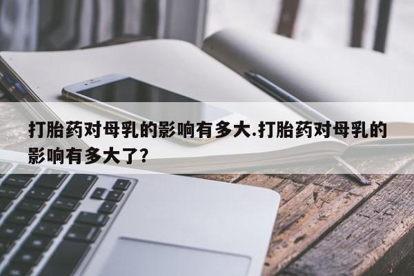 售米非司酮片包邮打胎药对母乳的影响有多大.打胎药对母乳的影响有多大了？