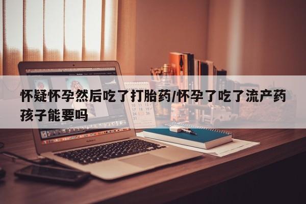 售米非司酮片包邮怀疑怀孕然后吃了打胎药/怀孕了吃了流产药孩子能要吗