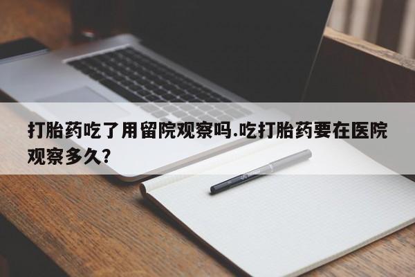 售米非司酮片包邮打胎药吃了用留院观察吗.吃打胎药要在医院观察多久？