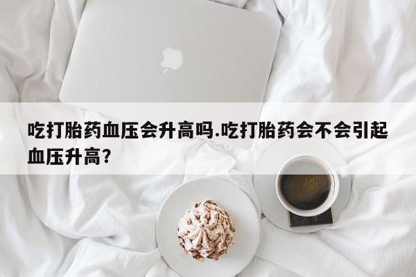 售米非司酮片包邮吃打胎药血压会升高吗.吃打胎药会不会引起血压升高？