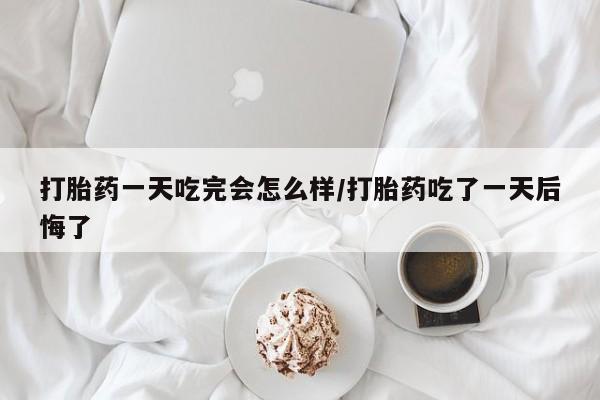 售米非司酮片包邮打胎药一天吃完会怎么样/打胎药吃了一天后悔了