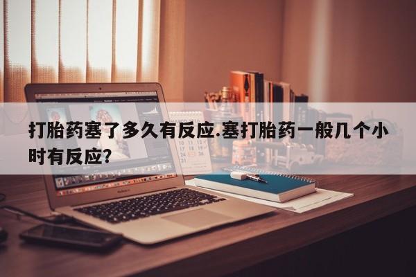 售米非司酮片包邮打胎药塞了多久有反应.塞打胎药一般几个小时有反应？