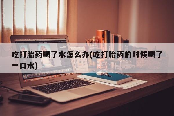 售米非司酮片包邮吃打胎药喝了水怎么办(吃打胎药的时候喝了一口水)