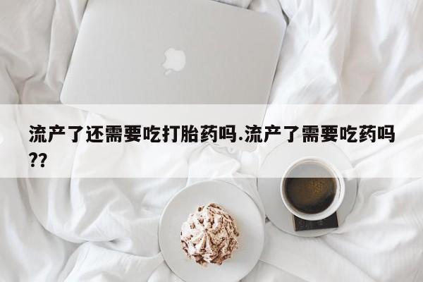 售米非司酮片包邮流产了还需要吃打胎药吗.流产了需要吃药吗?？