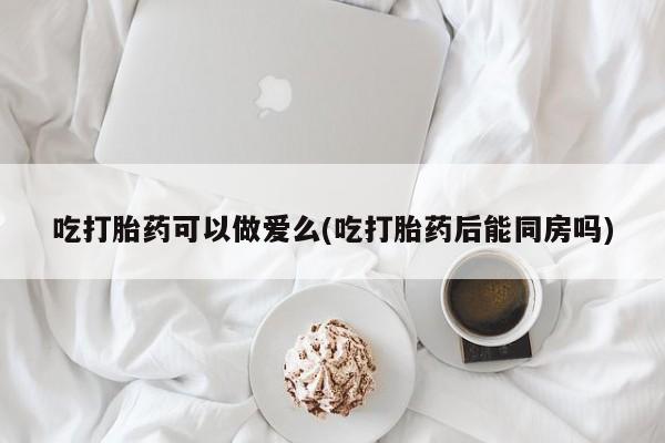 售米非司酮片包邮吃打胎药可以做爱么(吃打胎药后能同房吗)