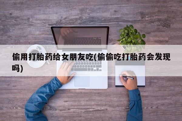 售米非司酮片包邮偷用打胎药给女朋友吃(偷偷吃打胎药会发现吗)