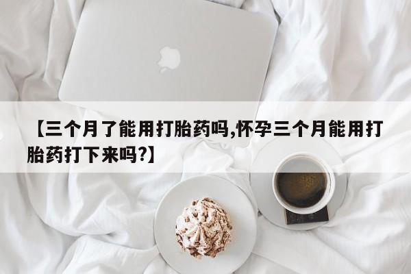 售米非司酮片包邮【三个月了能用打胎药吗,怀孕三个月能用打胎药打下来吗?】