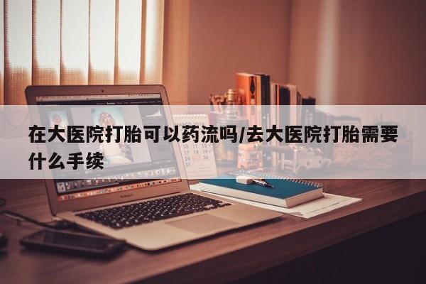 售米非司酮片包邮在大医院打胎可以药流吗/去大医院打胎需要什么手续