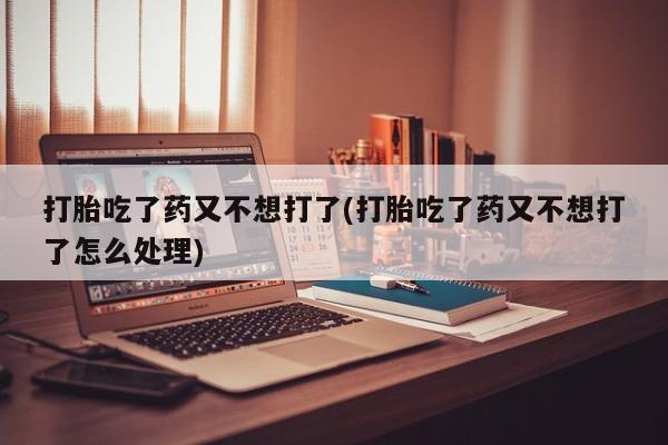 售米非司酮片包邮打胎吃了药又不想打了(打胎吃了药又不想打了怎么处理)