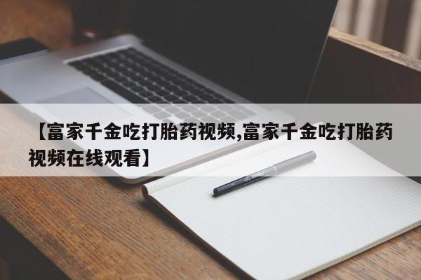 售米非司酮片包邮【富家千金吃打胎药视频,富家千金吃打胎药视频在线观看】