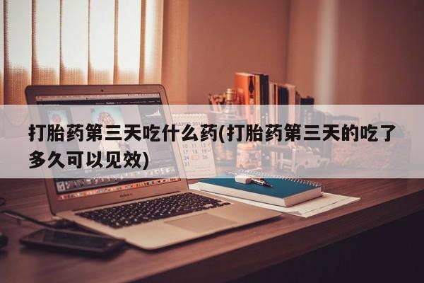 售米非司酮片包邮打胎药第三天吃什么药(打胎药第三天的吃了多久可以见效)