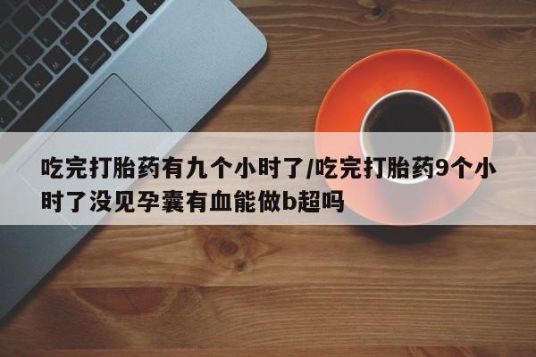 售米非司酮片包邮吃完打胎药有九个小时了/吃完打胎药9个小时了没见孕囊有血能做b超吗
