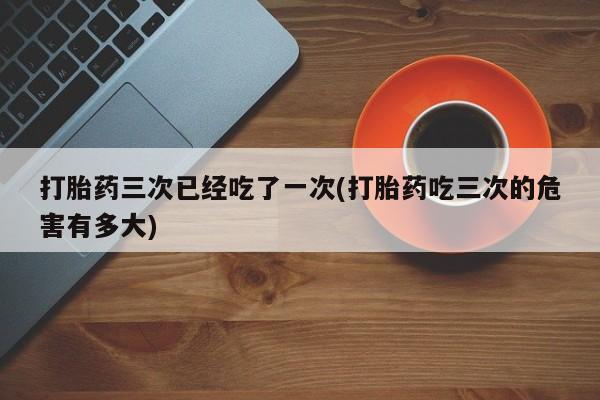 售米非司酮片包邮打胎药三次已经吃了一次(打胎药吃三次的危害有多大)