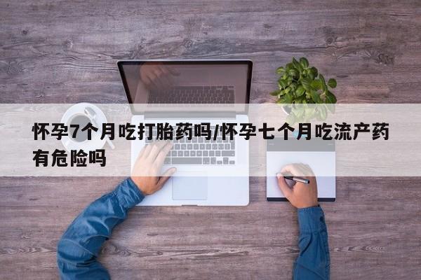 售米非司酮片包邮怀孕7个月吃打胎药吗/怀孕七个月吃流产药有危险吗