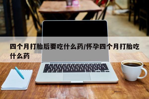 售米非司酮片包邮四个月打胎后要吃什么药/怀孕四个月打胎吃什么药