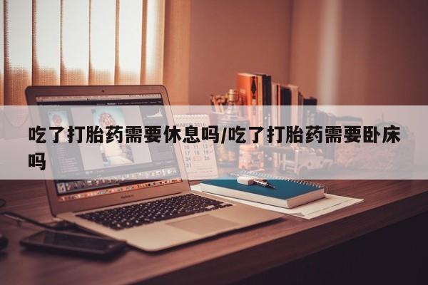 售米非司酮片包邮吃了打胎药需要休息吗/吃了打胎药需要卧床吗