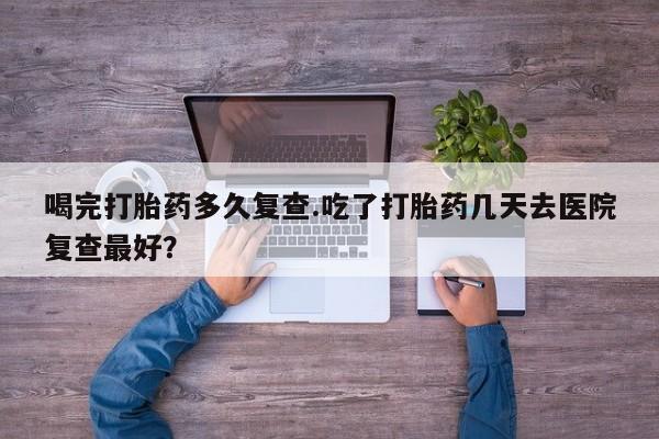 售米非司酮片包邮喝完打胎药多久复查.吃了打胎药几天去医院复查最好？