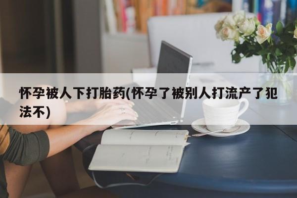 售米非司酮片包邮怀孕被人下打胎药(怀孕了被别人打流产了犯法不)
