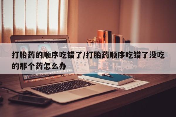 售米非司酮片包邮打胎药的顺序吃错了/打胎药顺序吃错了没吃的那个药怎么办