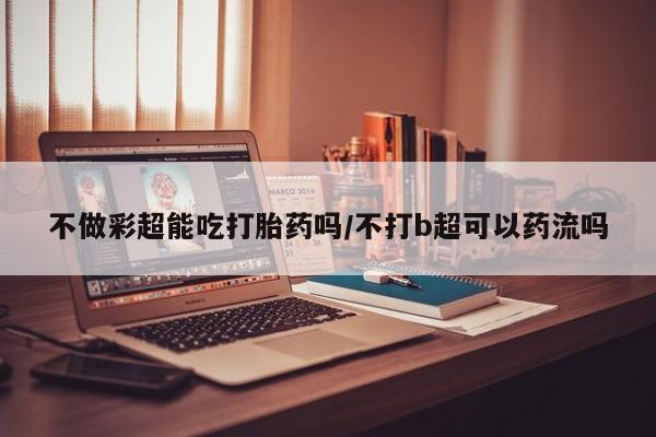 售米非司酮片包邮不做彩超能吃打胎药吗/不打b超可以药流吗