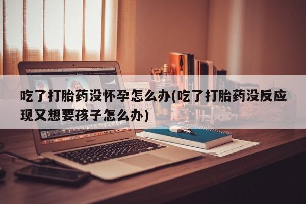 售米非司酮片包邮吃了打胎药没怀孕怎么办(吃了打胎药没反应现又想要孩子怎么办)