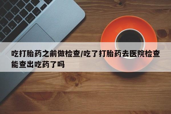 售米非司酮片包邮吃打胎药之前做检查/吃了打胎药去医院检查能查出吃药了吗
