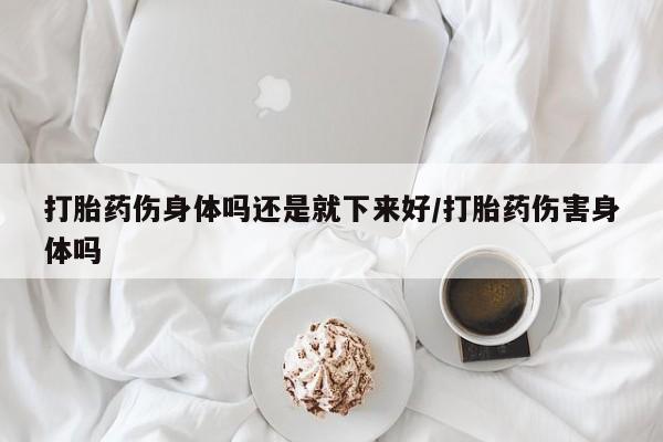 售米非司酮片包邮打胎药伤身体吗还是就下来好/打胎药伤害身体吗