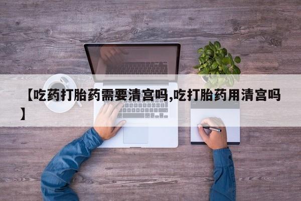 售米非司酮片包邮【吃药打胎药需要清宫吗,吃打胎药用清宫吗】