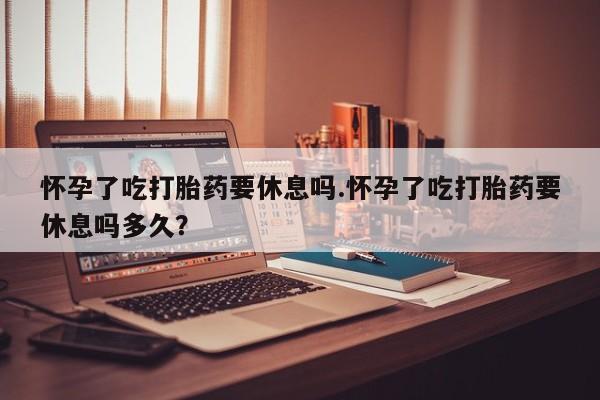 售米非司酮片包邮怀孕了吃打胎药要休息吗.怀孕了吃打胎药要休息吗多久？
