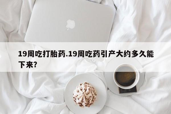 售米非司酮片包邮19周吃打胎药.19周吃药引产大约多久能下来？