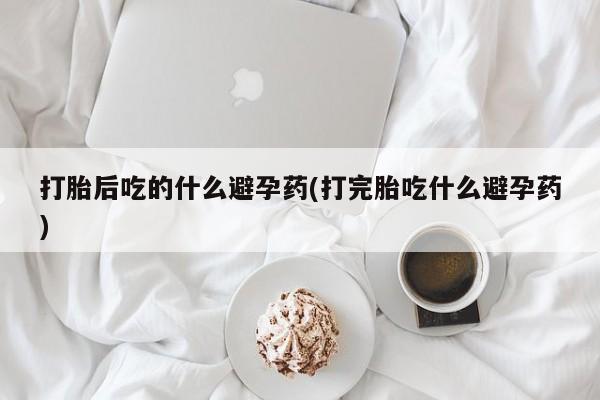 售米非司酮片包邮打胎后吃的什么避孕药(打完胎吃什么避孕药)