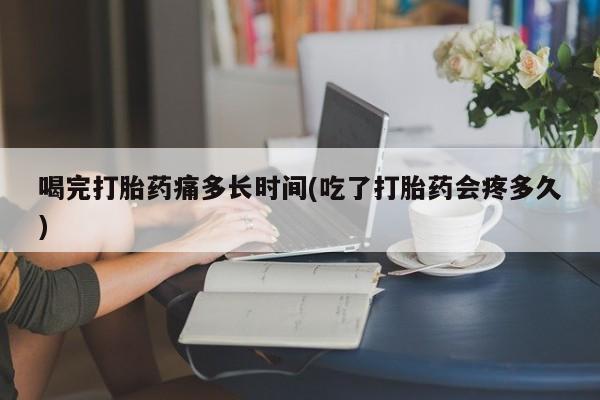 售米非司酮片包邮喝完打胎药痛多长时间(吃了打胎药会疼多久)