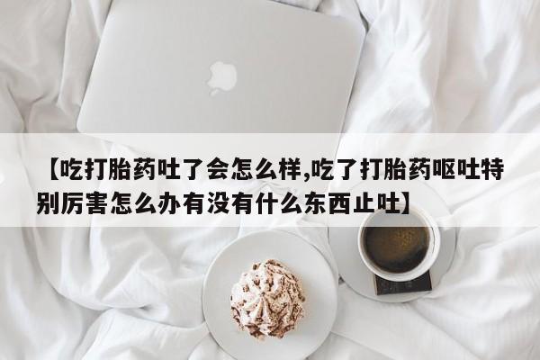 售米非司酮片包邮【吃打胎药吐了会怎么样,吃了打胎药呕吐特别厉害怎么办有没有什么东西止吐】