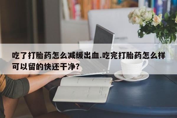 售米非司酮片包邮吃了打胎药怎么减缓出血.吃完打胎药怎么样可以留的快还干净？