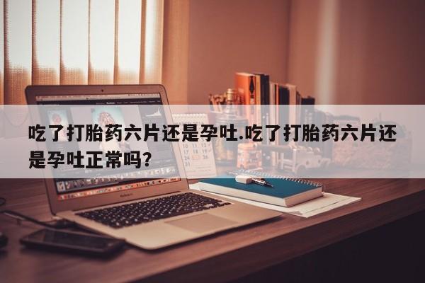 售米非司酮片包邮吃了打胎药六片还是孕吐.吃了打胎药六片还是孕吐正常吗？