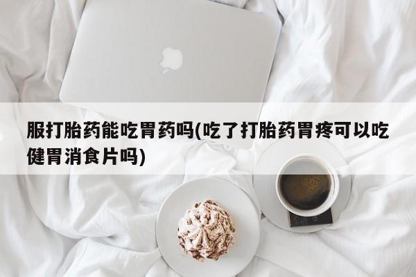 售米非司酮片包邮服打胎药能吃胃药吗(吃了打胎药胃疼可以吃健胃消食片吗)