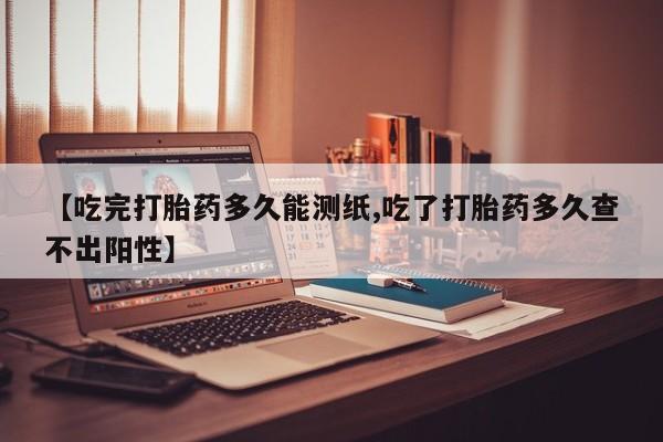 售米非司酮片包邮【吃完打胎药多久能测纸,吃了打胎药多久查不出阳性】