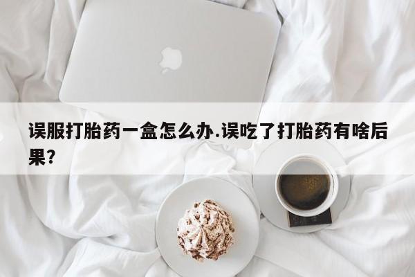 售米非司酮片包邮误服打胎药一盒怎么办.误吃了打胎药有啥后果？