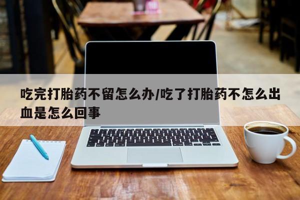 售米非司酮片包邮吃完打胎药不留怎么办/吃了打胎药不怎么出血是怎么回事