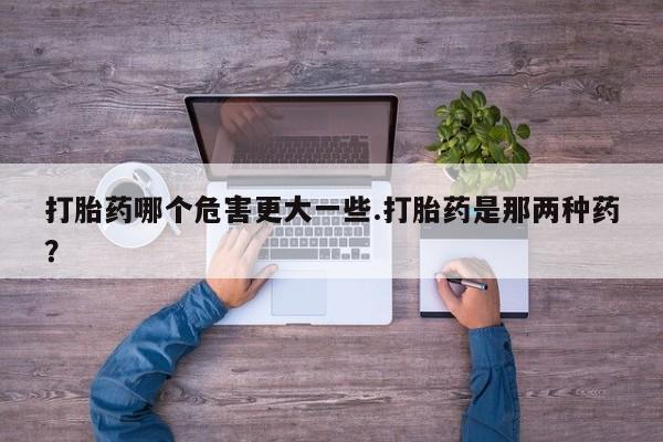 售米非司酮片包邮打胎药哪个危害更大一些.打胎药是那两种药？