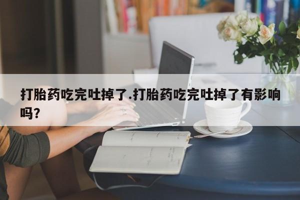 售米非司酮片包邮打胎药吃完吐掉了.打胎药吃完吐掉了有影响吗？