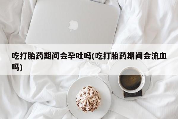 售米非司酮片包邮吃打胎药期间会孕吐吗(吃打胎药期间会流血吗)