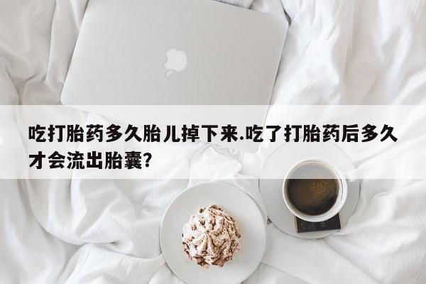 售米非司酮片包邮吃打胎药多久胎儿掉下来.吃了打胎药后多久才会流出胎囊？
