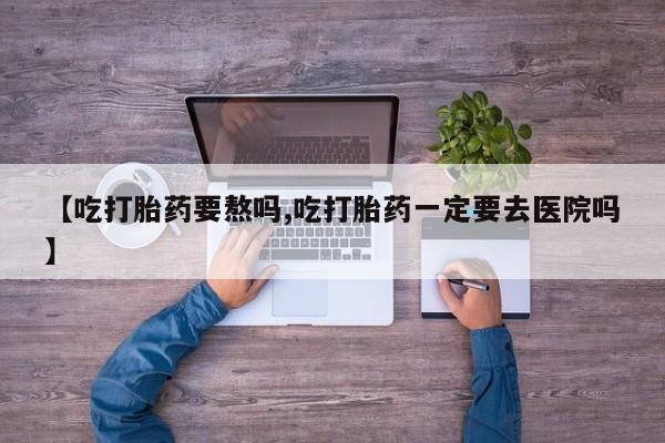 售米非司酮片包邮【吃打胎药要熬吗,吃打胎药一定要去医院吗】